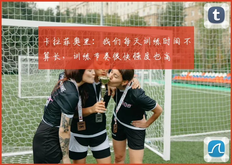 卡拉菲奥里：我们每天训练时间不算长，训练节奏很快强度也高