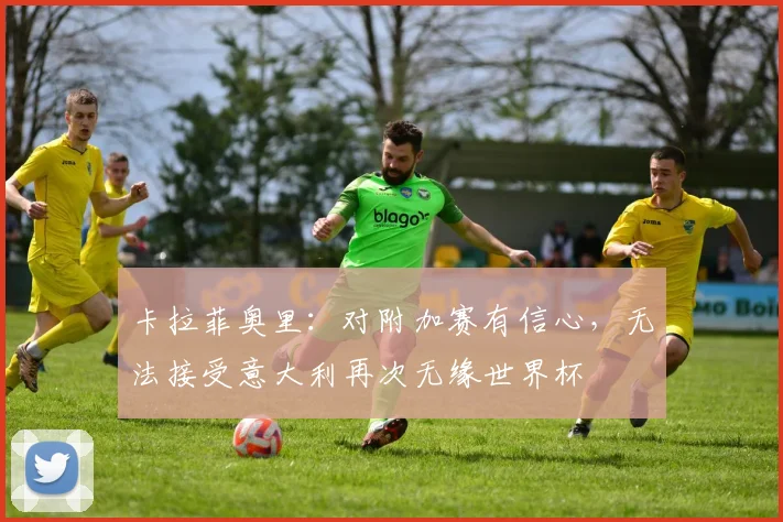 卡拉菲奥里：对附加赛有信心，无法接受意大利再次无缘世界杯