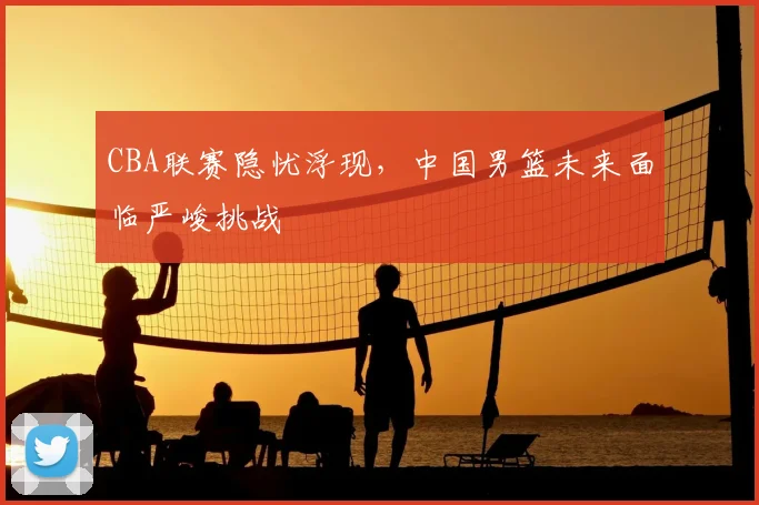 CBA联赛隐忧浮现，中国男篮未来面临严峻挑战