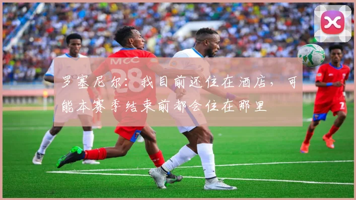 罗塞尼尔：我目前还住在酒店，可能本赛季结束前都会住在那里