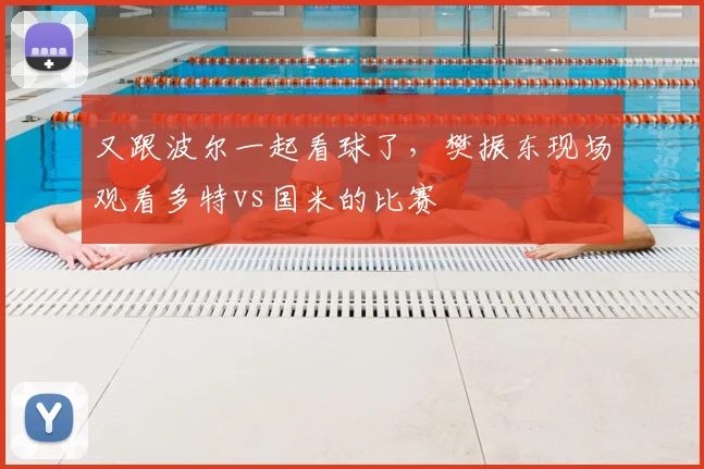 又跟波尔一起看球了，樊振东现场观看多特vs国米的比赛