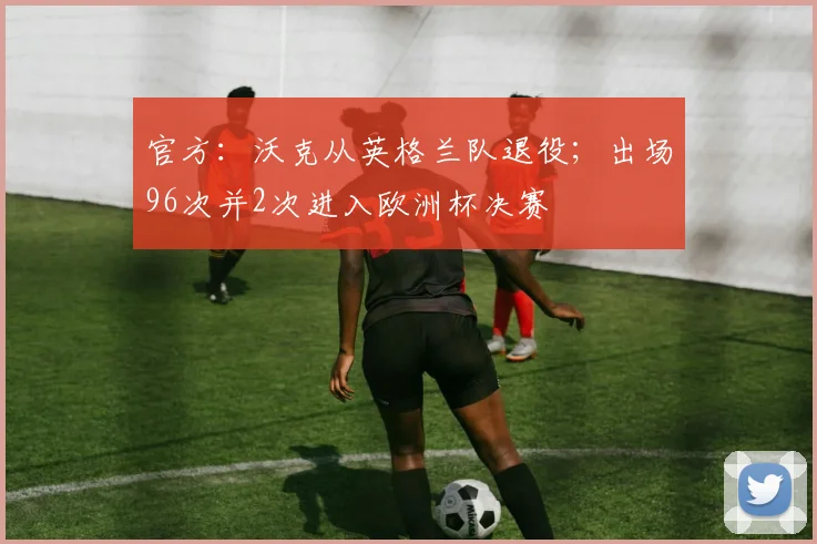 官方：沃克从英格兰队退役；出场96次并2次进入欧洲杯决赛