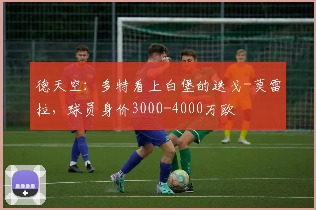 德天空：多特看上白堡的迭戈-莫雷拉，球员身价3000-4000万欧