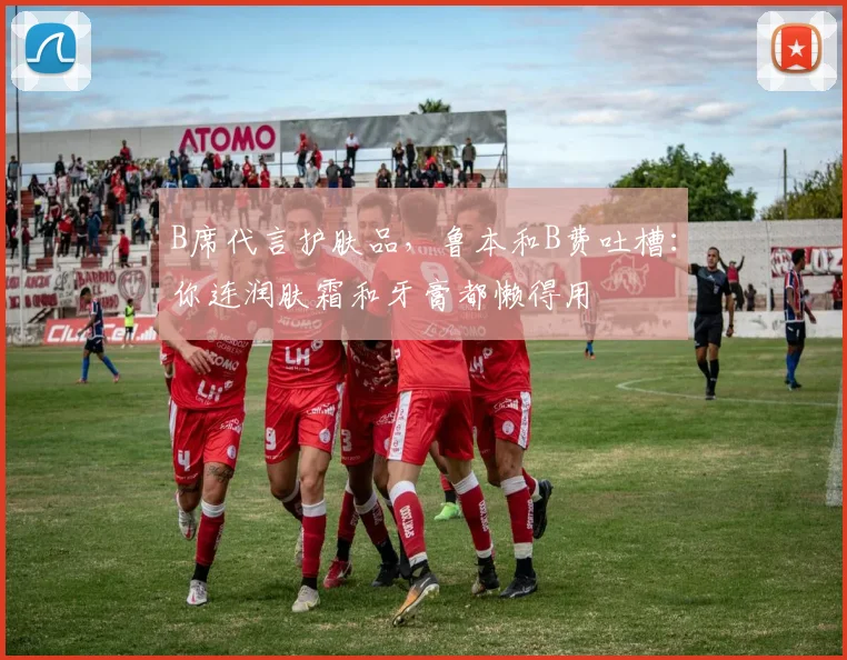 B席代言护肤品，鲁本和B费吐槽：你连润肤霜和牙膏都懒得用