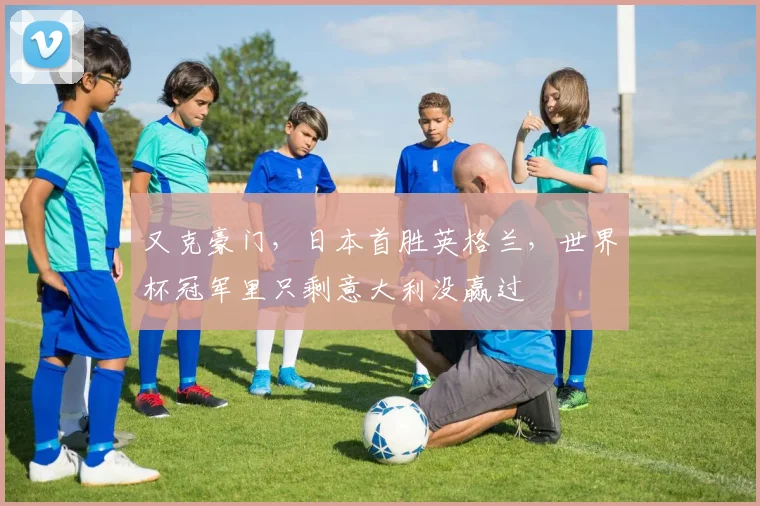 又克豪门，日本首胜英格兰，世界杯冠军里只剩意大利没赢过