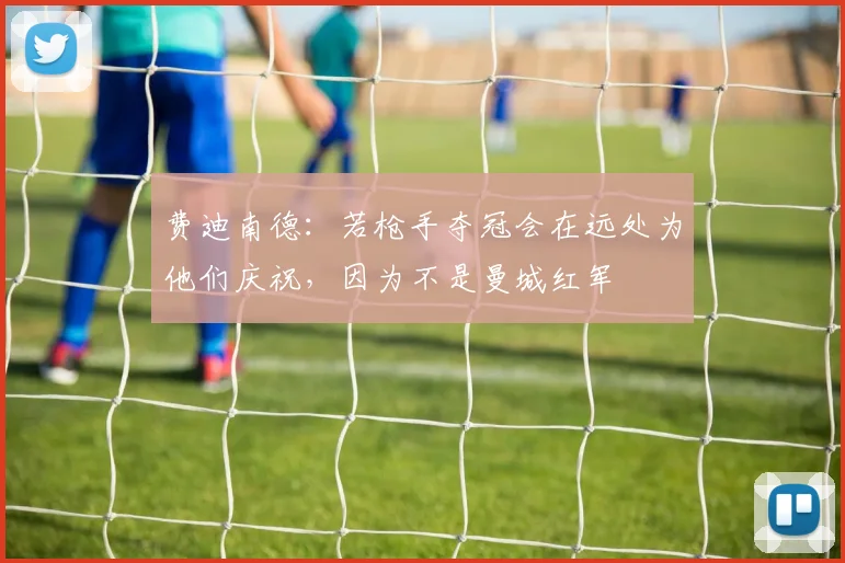 费迪南德：若枪手夺冠会在远处为他们庆祝，因为不是曼城红军