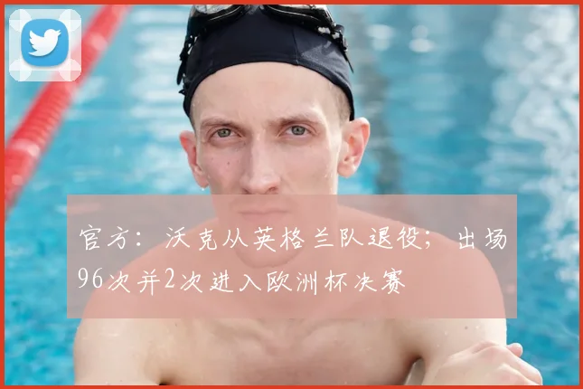 官方：沃克从英格兰队退役；出场96次并2次进入欧洲杯决赛