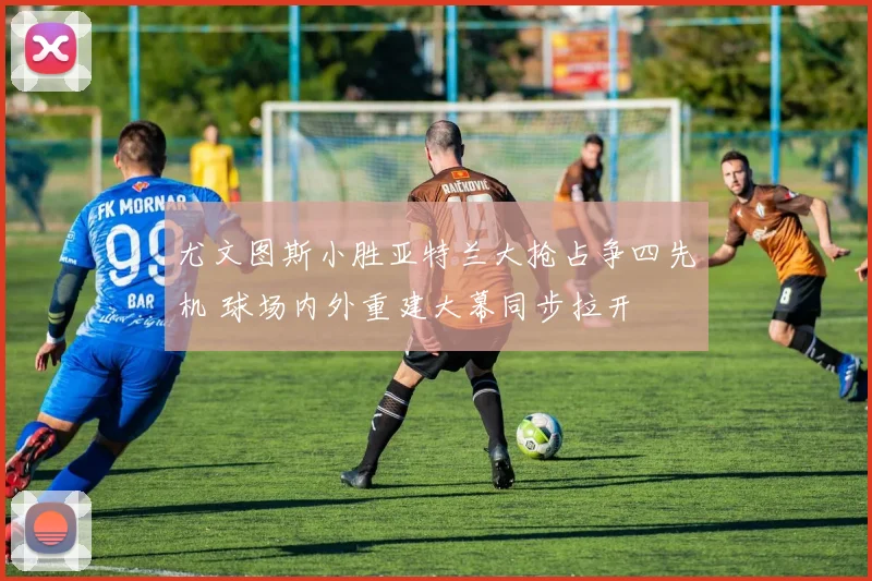 尤文图斯小胜亚特兰大抢占争四先机 球场内外重建大幕同步拉开