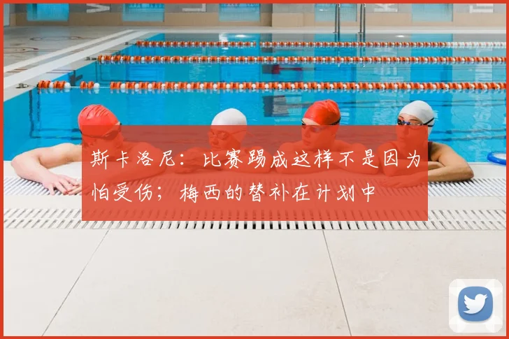 斯卡洛尼：比赛踢成这样不是因为怕受伤；梅西的替补在计划中