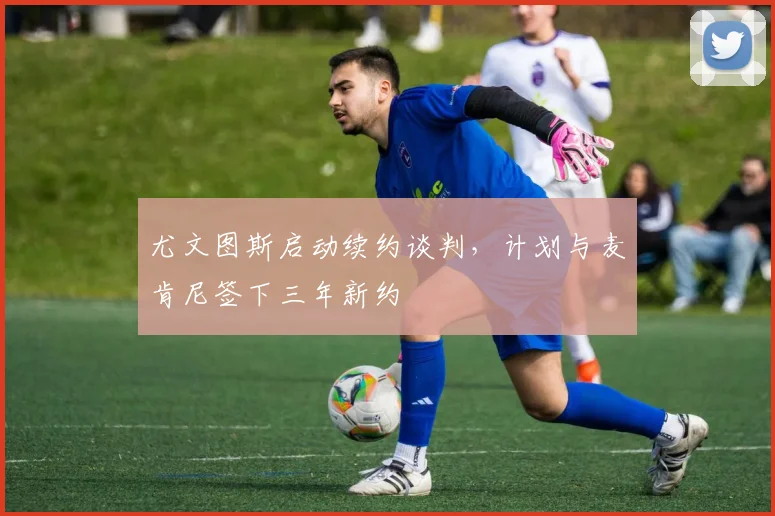 尤文图斯启动续约谈判，计划与麦肯尼签下三年新约