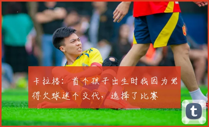 卡拉格：首个孩子出生时我因为觉得欠球迷个交代，选择了比赛