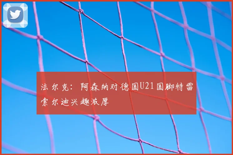 法尔克：阿森纳对德国U21国脚特雷索尔迪兴趣浓厚