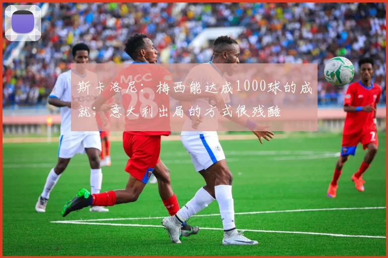 斯卡洛尼：梅西能达成1000球的成就；意大利出局的方式很残酷