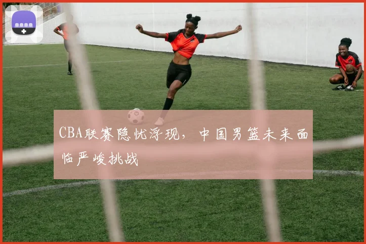 CBA联赛隐忧浮现，中国男篮未来面临严峻挑战