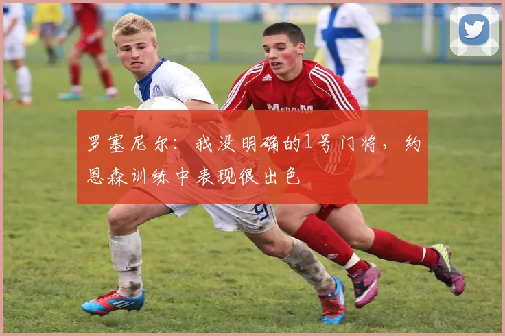 罗塞尼尔：我没明确的1号门将，约恩森训练中表现很出色